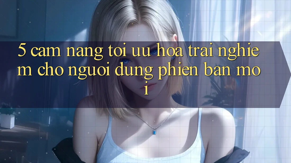 5. Cẩm nang Tối Ưu Hóa Trải Nghiệm Cho Người dùng Phiên bản mới
