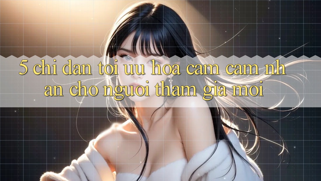 5. Chỉ dẫn Tối Ưu Hóa Cảm cảm nhận Cho Người tham gia Mới 5. Chỉ dẫn Tối Ưu Hóa Cảm cảm nhận Cho Người tham gia Mới