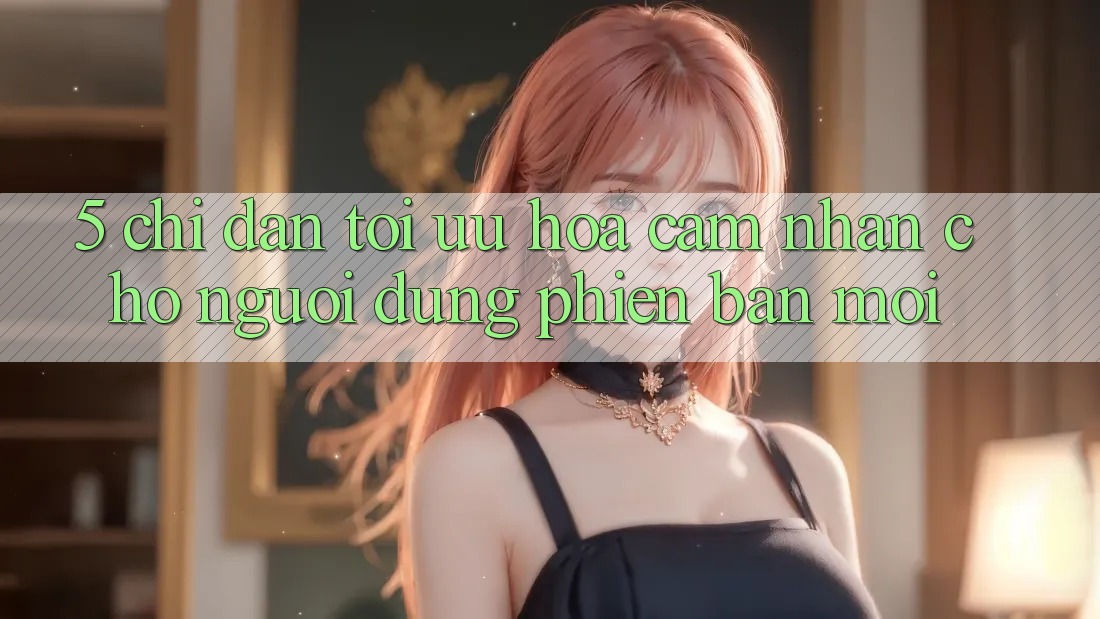 5. Chỉ dẫn Tối Ưu Hóa Cảm nhận Cho Người dùng Phiên bản mới 5. Chỉ dẫn Tối Ưu Hóa Cảm nhận Cho Người dùng Phiên bản mới