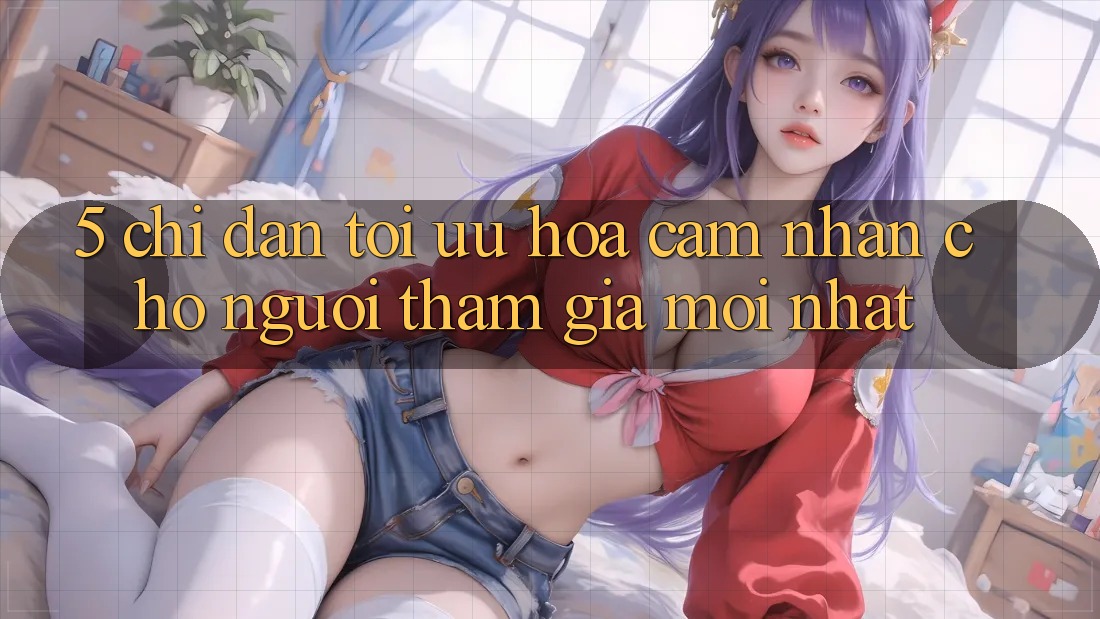5. Chỉ dẫn Tối Ưu Hóa Cảm nhận Cho Người tham gia Mới nhất