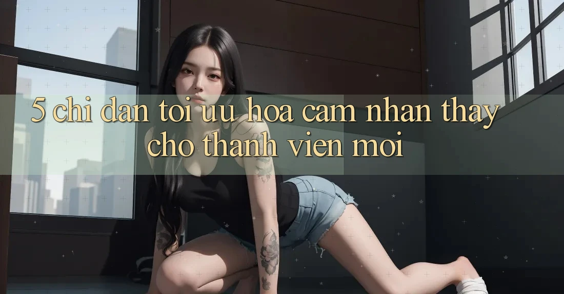5. Chỉ dẫn Tối Ưu Hóa Cảm nhận thấy Cho Thành Viên Mới 5. Chỉ dẫn Tối Ưu Hóa Cảm nhận thấy Cho Thành Viên Mới