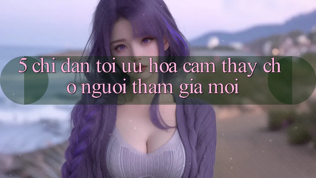 5. Chỉ dẫn Tối Ưu Hóa Cảm thấy Cho Người tham gia Mới 5. Chỉ dẫn Tối Ưu Hóa Cảm thấy Cho Người tham gia Mới