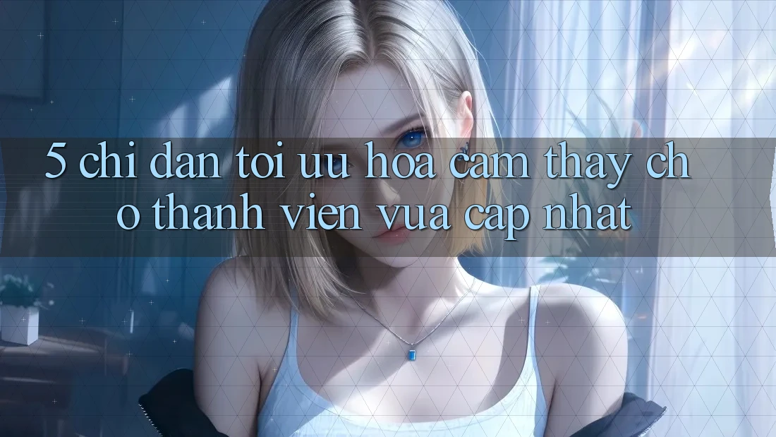 5. Chỉ dẫn Tối Ưu Hóa Cảm thấy Cho Thành Viên Vừa cập nhật 5. Chỉ dẫn Tối Ưu Hóa Cảm thấy Cho Thành Viên Vừa cập nhật