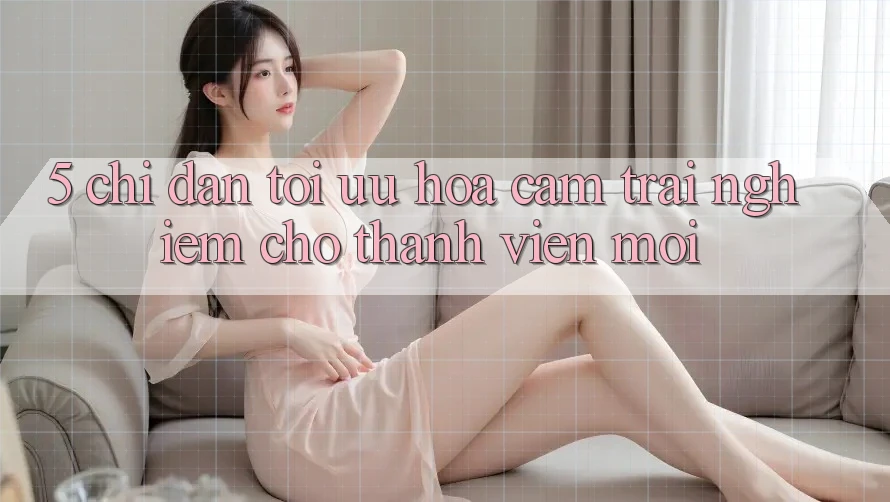 5. Chỉ dẫn Tối Ưu Hóa Cảm trải nghiệm Cho Thành Viên Mới
