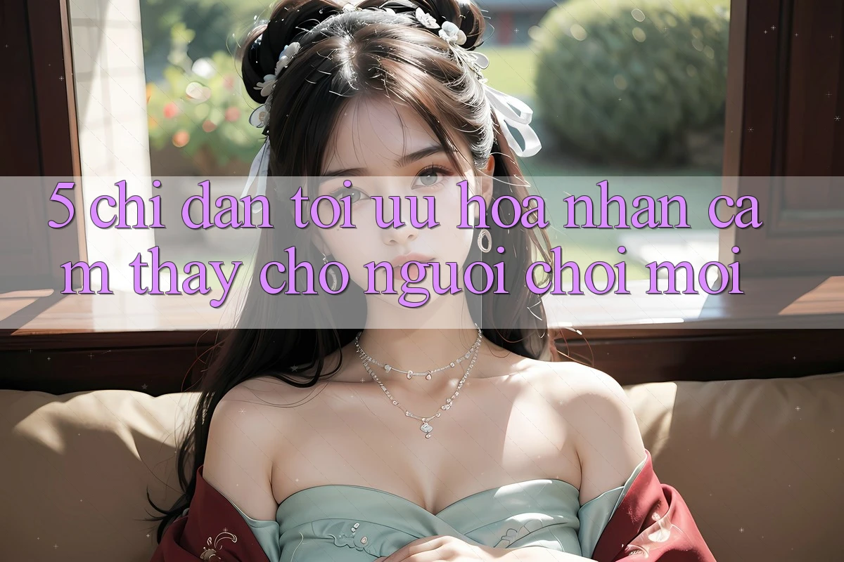 5. Chỉ dẫn Tối Ưu Hóa Nhận cảm thấy Cho Người chơi Mới 5. Chỉ dẫn Tối Ưu Hóa Nhận cảm thấy Cho Người chơi Mới