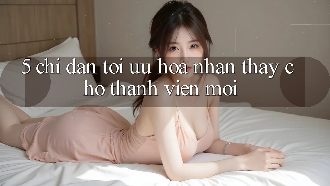 5. Chỉ dẫn Tối Ưu Hóa Nhận thấy Cho Thành Viên Mới 5. Chỉ dẫn Tối Ưu Hóa Nhận thấy Cho Thành Viên Mới