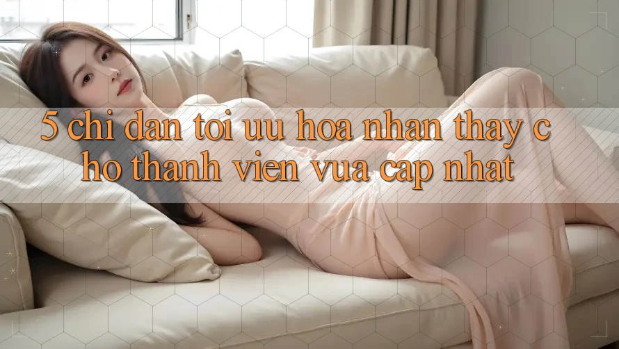 5. Chỉ dẫn Tối Ưu Hóa Nhận thấy Cho Thành Viên Vừa cập nhật 5. Chỉ dẫn Tối Ưu Hóa Nhận thấy Cho Thành Viên Vừa cập nhật