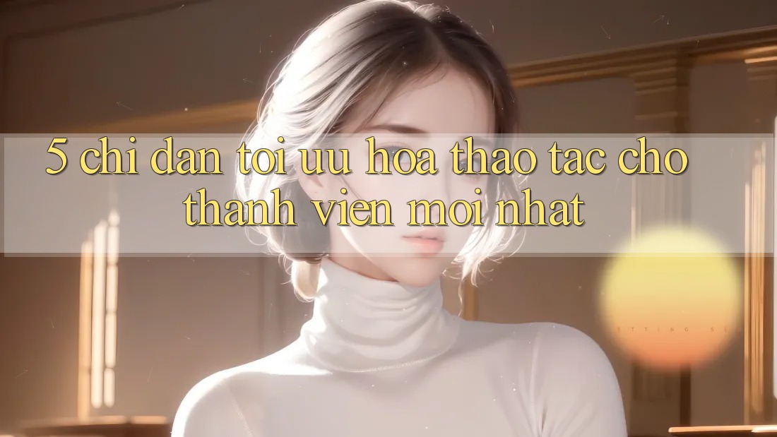 5. Chỉ dẫn Tối Ưu Hóa Thao tác Cho Thành Viên Mới nhất 5. Chỉ dẫn Tối Ưu Hóa Thao tác Cho Thành Viên Mới nhất
