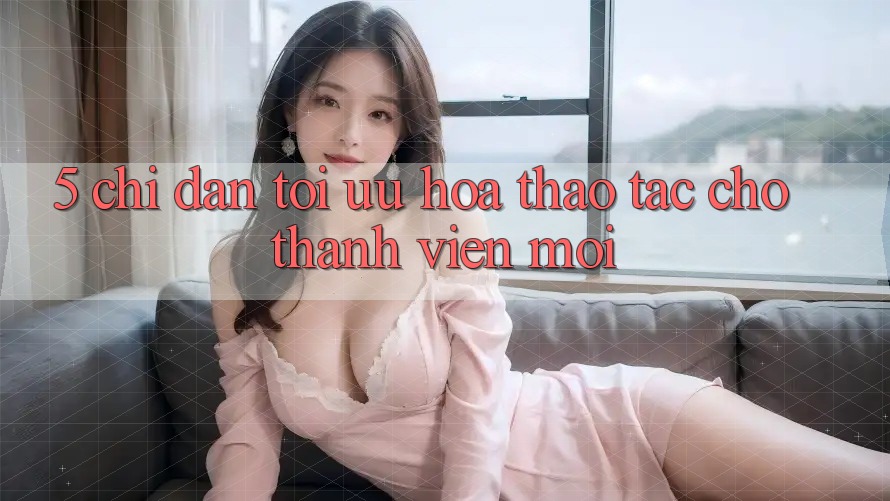 5. Chỉ dẫn Tối Ưu Hóa Thao tác Cho Thành Viên Mới 5. Chỉ dẫn Tối Ưu Hóa Thao tác Cho Thành Viên Mới