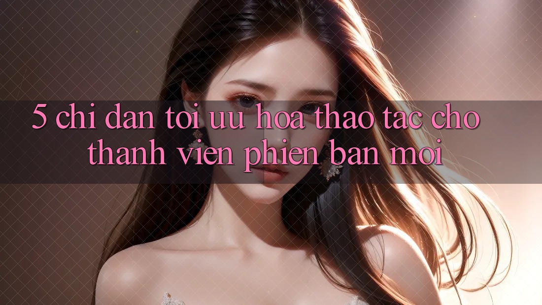 5. Chỉ dẫn Tối Ưu Hóa Thao tác Cho Thành Viên Phiên bản mới