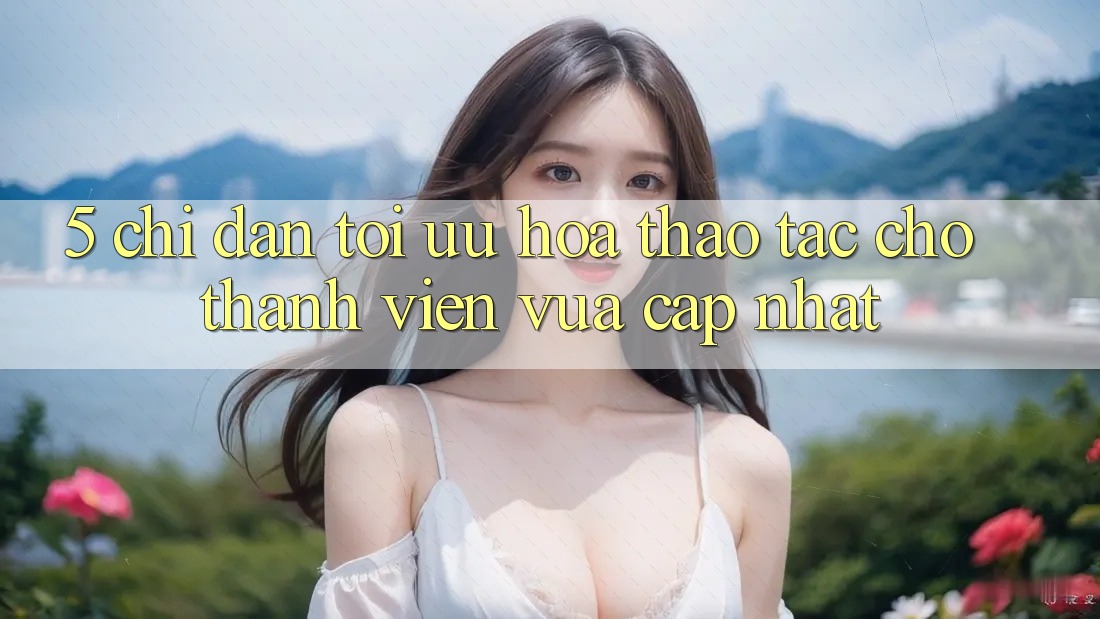 5. Chỉ dẫn Tối Ưu Hóa Thao tác Cho Thành Viên Vừa cập nhật