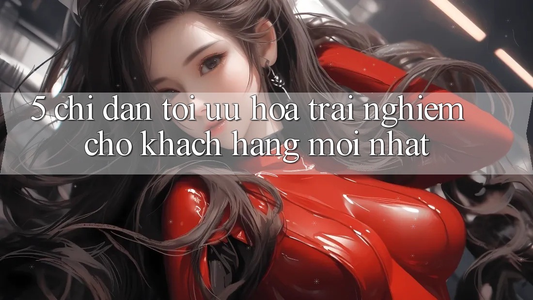 5. Chỉ dẫn Tối Ưu Hóa Trải Nghiệm Cho Khách hàng Mới nhất