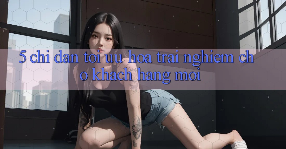 5. Chỉ dẫn Tối Ưu Hóa Trải Nghiệm Cho Khách hàng Mới 5. Chỉ dẫn Tối Ưu Hóa Trải Nghiệm Cho Khách hàng Mới