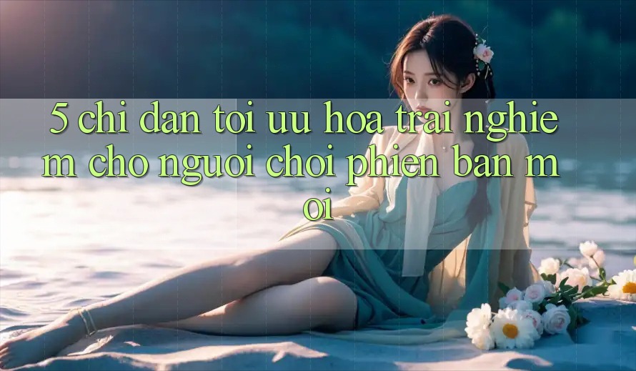 5. Chỉ dẫn Tối Ưu Hóa Trải Nghiệm Cho Người chơi Phiên bản mới