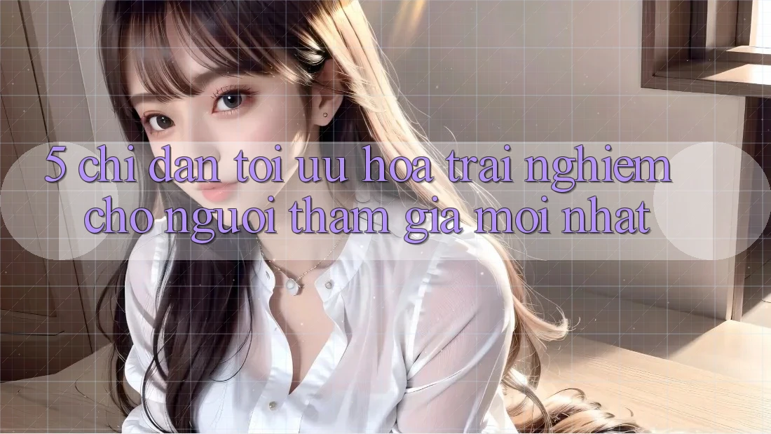 5. Chỉ dẫn Tối Ưu Hóa Trải Nghiệm Cho Người tham gia Mới nhất