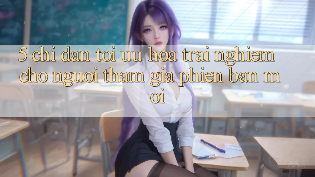 5. Chỉ dẫn Tối Ưu Hóa Trải Nghiệm Cho Người tham gia Phiên bản mới 5. Chỉ dẫn Tối Ưu Hóa Trải Nghiệm Cho Người tham gia Phiên bản mới