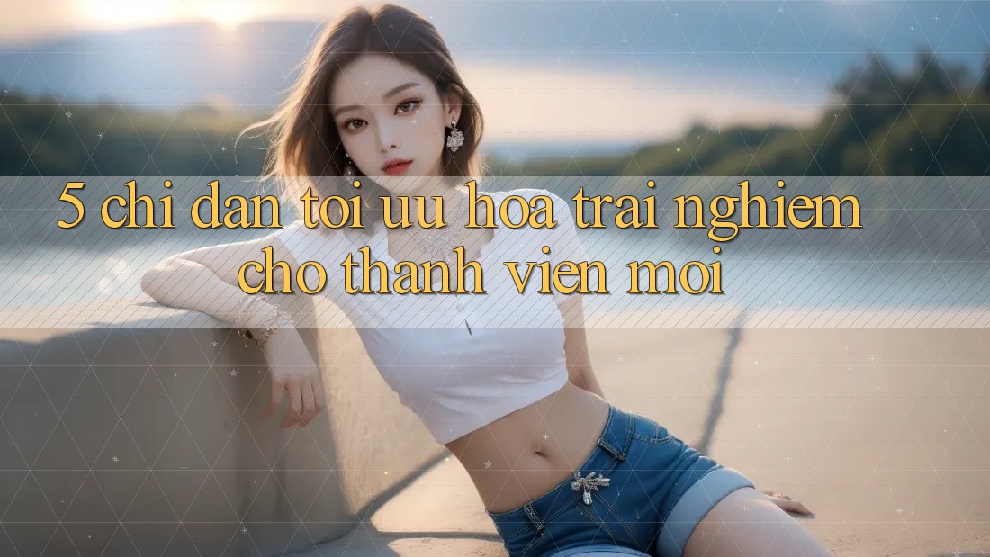 5. Chỉ dẫn Tối Ưu Hóa Trải Nghiệm Cho Thành Viên Mới 5. Chỉ dẫn Tối Ưu Hóa Trải Nghiệm Cho Thành Viên Mới