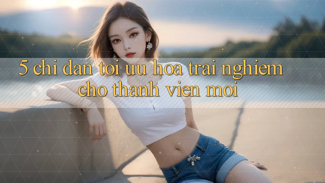 5. Chỉ dẫn Tối Ưu Hóa Trải Nghiệm Cho Thành Viên Mới