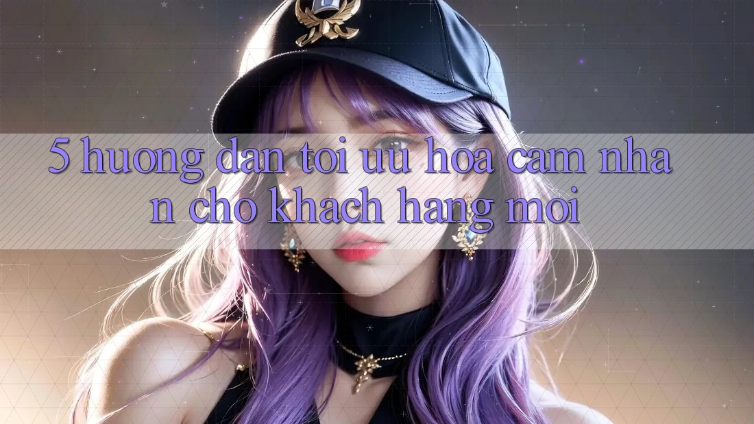 5. Hướng Dẫn Tối Ưu Hóa Cảm nhận Cho Khách hàng Mới 5. Hướng Dẫn Tối Ưu Hóa Cảm nhận Cho Khách hàng Mới