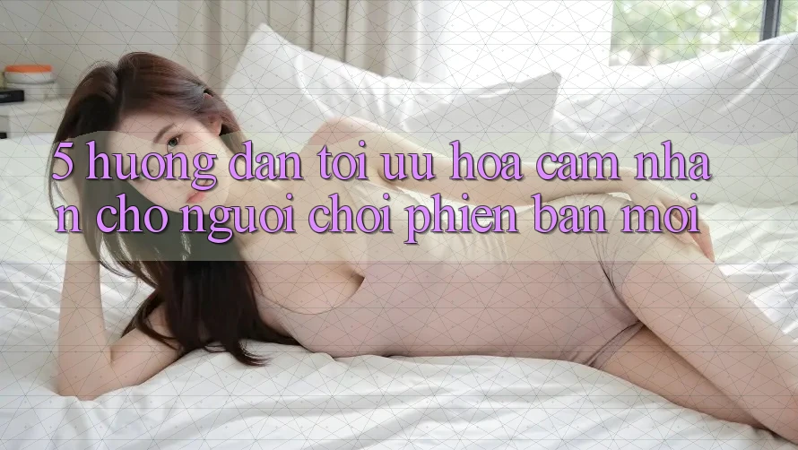 5. Hướng Dẫn Tối Ưu Hóa Cảm nhận Cho Người chơi Phiên bản mới 5. Hướng Dẫn Tối Ưu Hóa Cảm nhận Cho Người chơi Phiên bản mới