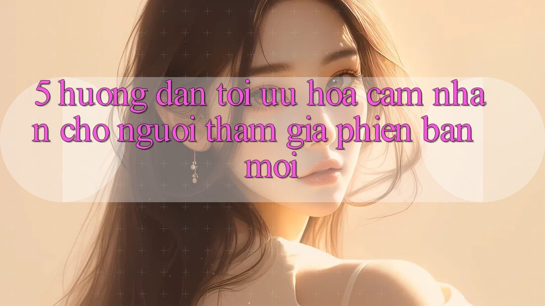 5. Hướng Dẫn Tối Ưu Hóa Cảm nhận Cho Người tham gia Phiên bản mới 5. Hướng Dẫn Tối Ưu Hóa Cảm nhận Cho Người tham gia Phiên bản mới