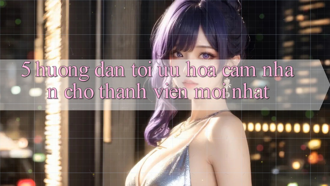 5. Hướng Dẫn Tối Ưu Hóa Cảm nhận Cho Thành Viên Mới nhất