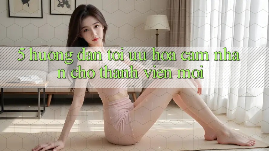 5. Hướng Dẫn Tối Ưu Hóa Cảm nhận Cho Thành Viên Mới