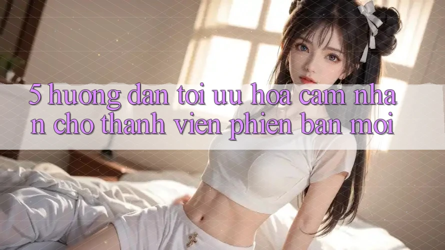 5. Hướng Dẫn Tối Ưu Hóa Cảm nhận Cho Thành Viên Phiên bản mới 5. Hướng Dẫn Tối Ưu Hóa Cảm nhận Cho Thành Viên Phiên bản mới