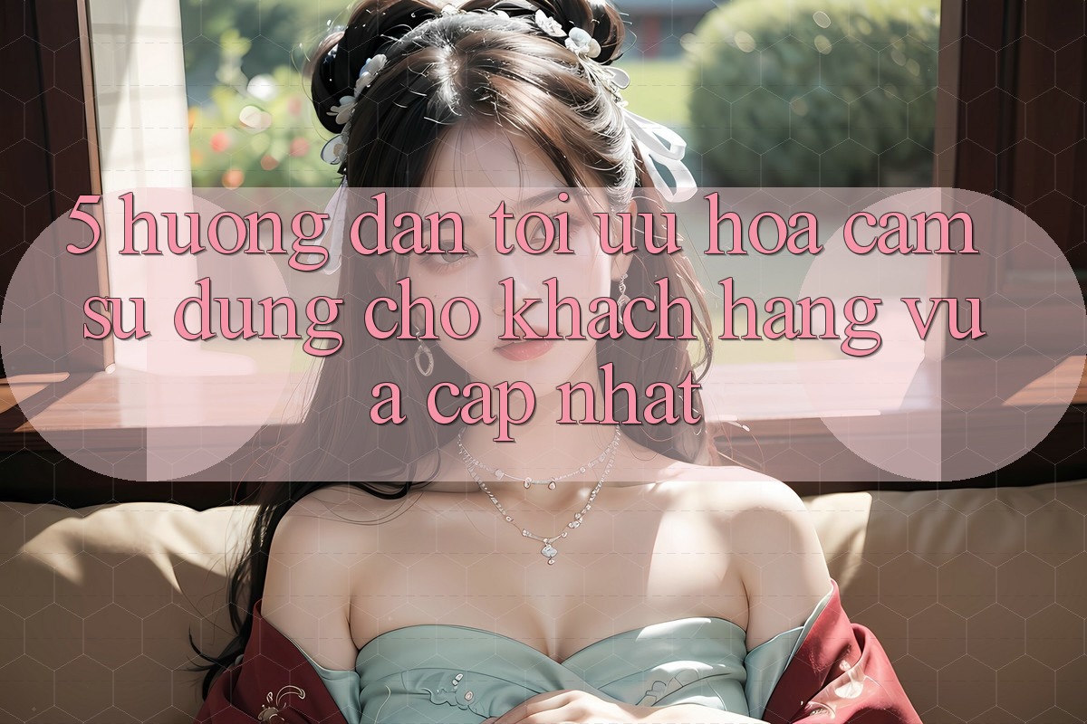 5. Hướng Dẫn Tối Ưu Hóa Cảm sử dụng Cho Khách hàng Vừa cập nhật 5. Hướng Dẫn Tối Ưu Hóa Cảm sử dụng Cho Khách hàng Vừa cập nhật