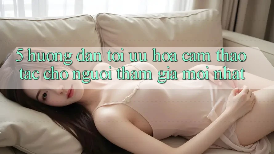 5. Hướng Dẫn Tối Ưu Hóa Cảm thao tác Cho Người tham gia Mới nhất