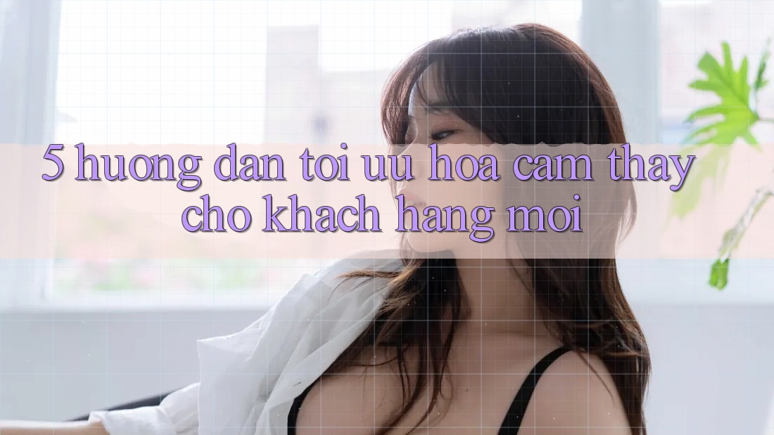 5. Hướng Dẫn Tối Ưu Hóa Cảm thấy Cho Khách hàng Mới 5. Hướng Dẫn Tối Ưu Hóa Cảm thấy Cho Khách hàng Mới