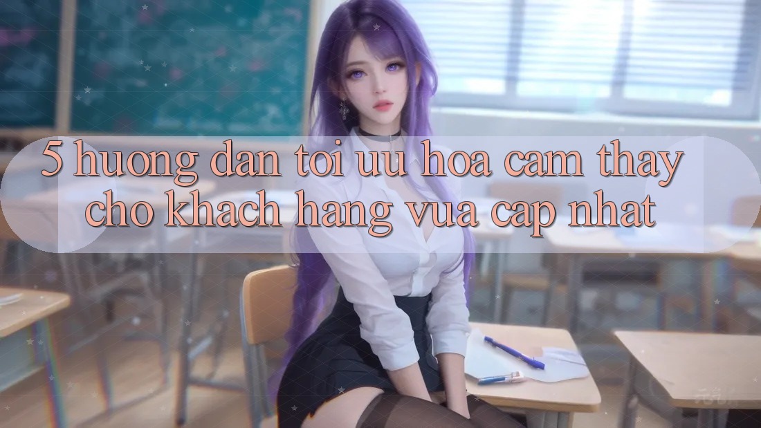 5. Hướng Dẫn Tối Ưu Hóa Cảm thấy Cho Khách hàng Vừa cập nhật 5. Hướng Dẫn Tối Ưu Hóa Cảm thấy Cho Khách hàng Vừa cập nhật