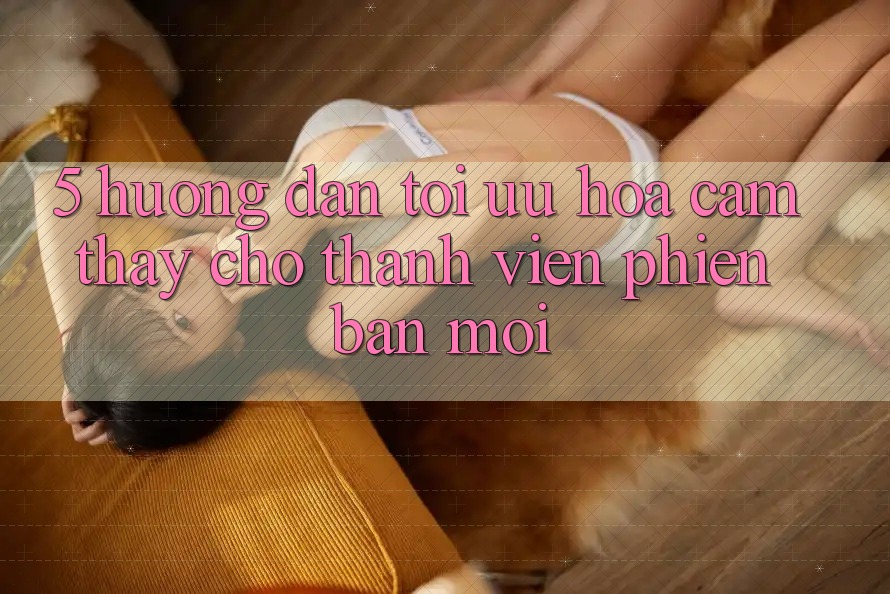 5. Hướng Dẫn Tối Ưu Hóa Cảm thấy Cho Thành Viên Phiên bản mới 5. Hướng Dẫn Tối Ưu Hóa Cảm thấy Cho Thành Viên Phiên bản mới