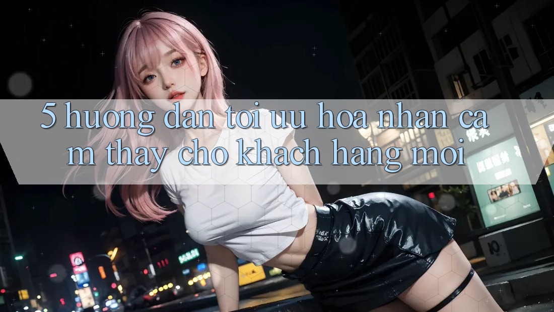 5. Hướng Dẫn Tối Ưu Hóa Nhận cảm thấy Cho Khách hàng Mới 5. Hướng Dẫn Tối Ưu Hóa Nhận cảm thấy Cho Khách hàng Mới
