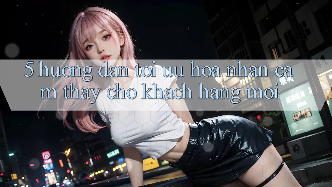 5. Hướng Dẫn Tối Ưu Hóa Nhận cảm thấy Cho Khách hàng Mới 5. Hướng Dẫn Tối Ưu Hóa Nhận cảm thấy Cho Khách hàng Mới