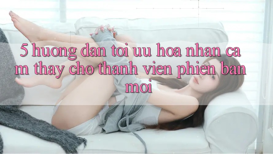 5. Hướng Dẫn Tối Ưu Hóa Nhận cảm thấy Cho Thành Viên Phiên bản mới 5. Hướng Dẫn Tối Ưu Hóa Nhận cảm thấy Cho Thành Viên Phiên bản mới
