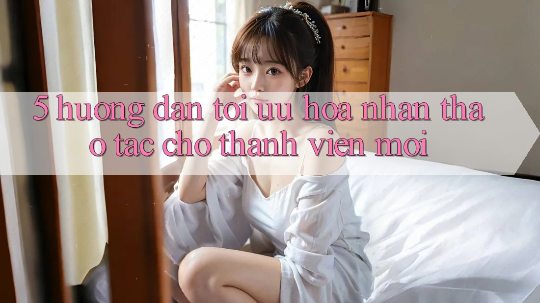 5. Hướng Dẫn Tối Ưu Hóa Nhận thao tác Cho Thành viên Mới 5. Hướng Dẫn Tối Ưu Hóa Nhận thao tác Cho Thành viên Mới