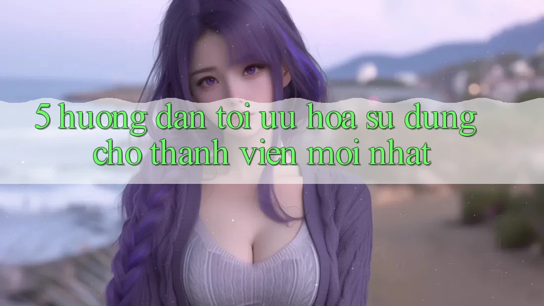 5. Hướng Dẫn Tối Ưu Hóa Sử dụng Cho Thành Viên Mới nhất