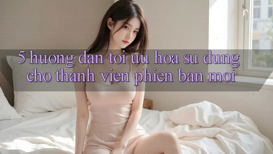5. Hướng Dẫn Tối Ưu Hóa Sử dụng Cho Thành Viên Phiên bản mới 5. Hướng Dẫn Tối Ưu Hóa Sử dụng Cho Thành Viên Phiên bản mới