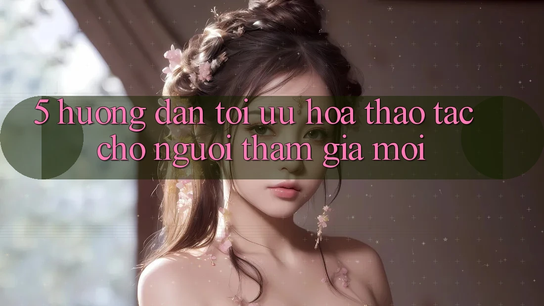 5. Hướng Dẫn Tối Ưu Hóa Thao tác Cho Người tham gia Mới 5. Hướng Dẫn Tối Ưu Hóa Thao tác Cho Người tham gia Mới