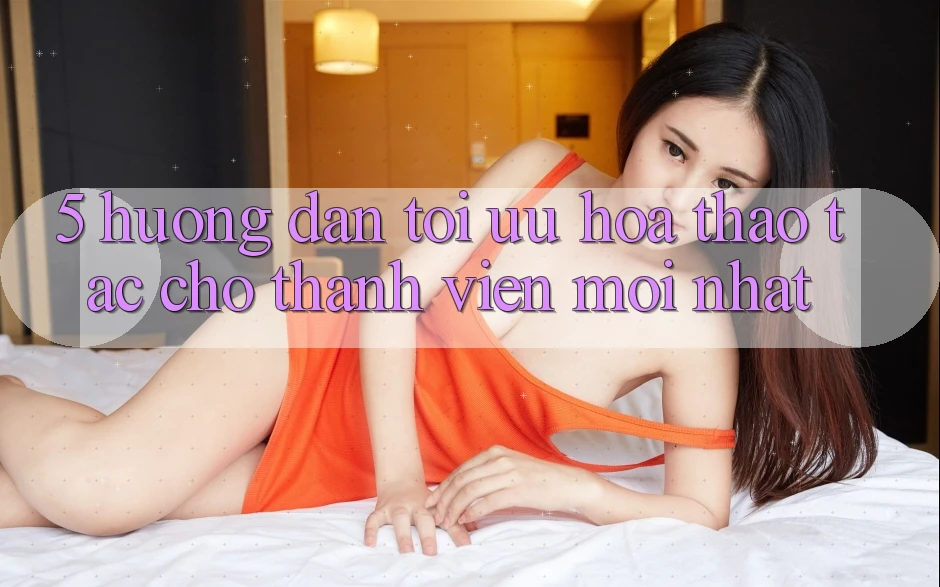 5. Hướng Dẫn Tối Ưu Hóa Thao tác Cho Thành Viên Mới nhất