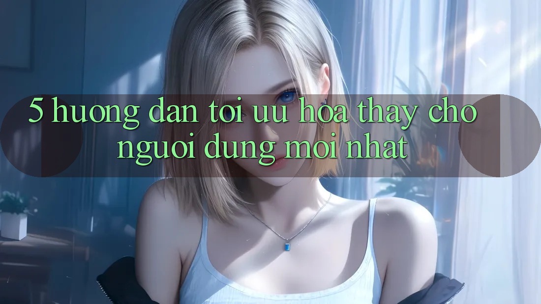 5. Hướng Dẫn Tối Ưu Hóa Thấy Cho Người dùng Mới nhất