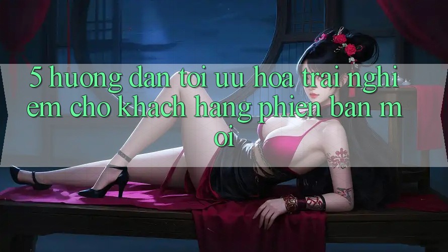 5. Hướng Dẫn Tối Ưu Hóa Trải Nghiệm Cho Khách hàng Phiên bản mới 5. Hướng Dẫn Tối Ưu Hóa Trải Nghiệm Cho Khách hàng Phiên bản mới