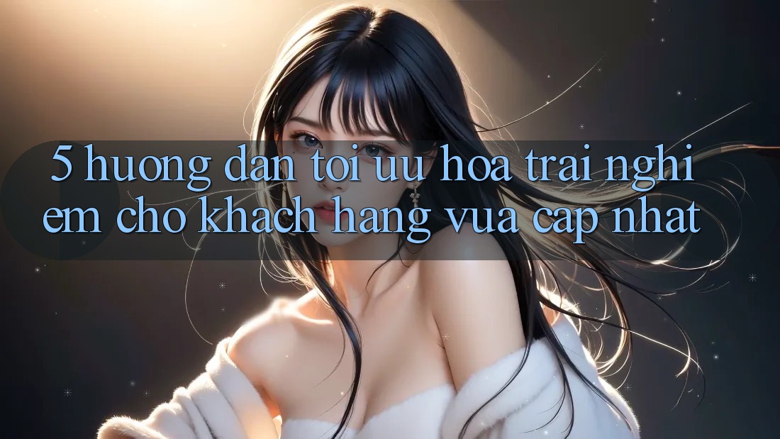 5. Hướng Dẫn Tối Ưu Hóa Trải Nghiệm Cho Khách hàng Vừa cập nhật 5. Hướng Dẫn Tối Ưu Hóa Trải Nghiệm Cho Khách hàng Vừa cập nhật
