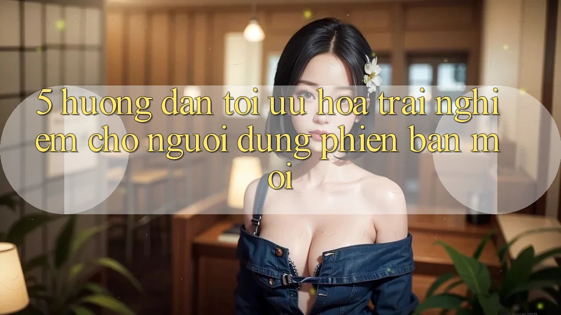 5. Hướng Dẫn Tối Ưu Hóa Trải Nghiệm Cho Người dùng Phiên bản mới