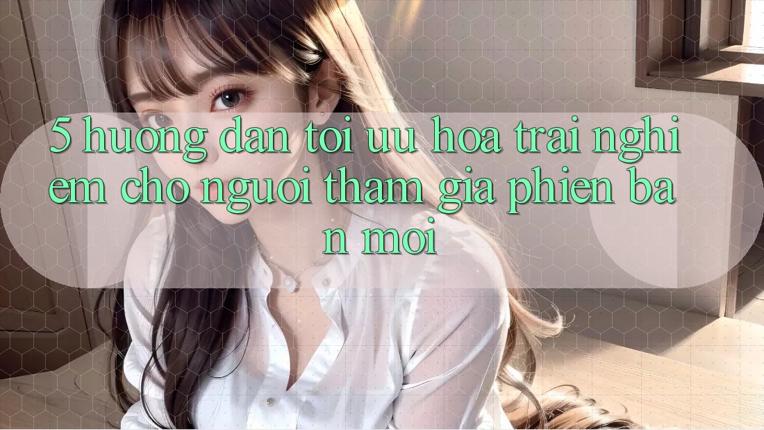 5. Hướng Dẫn Tối Ưu Hóa Trải Nghiệm Cho Người tham gia Phiên bản mới 5. Hướng Dẫn Tối Ưu Hóa Trải Nghiệm Cho Người tham gia Phiên bản mới