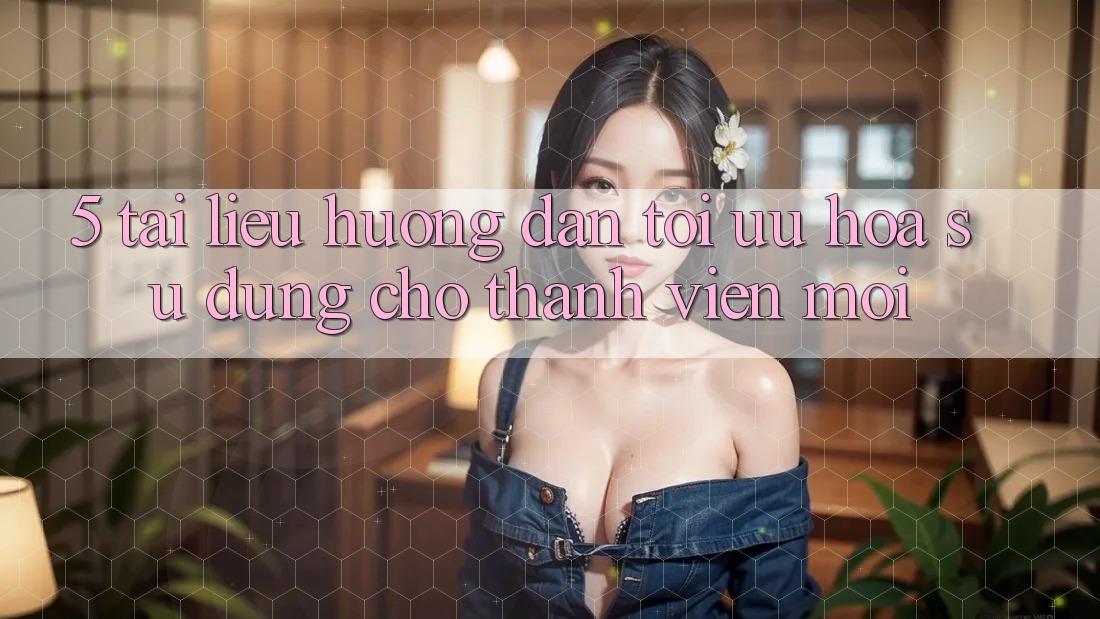 5. Tài liệu hướng dẫn Tối Ưu Hóa Sử dụng Cho Thành Viên Mới 5. Tài liệu hướng dẫn Tối Ưu Hóa Sử dụng Cho Thành Viên Mới