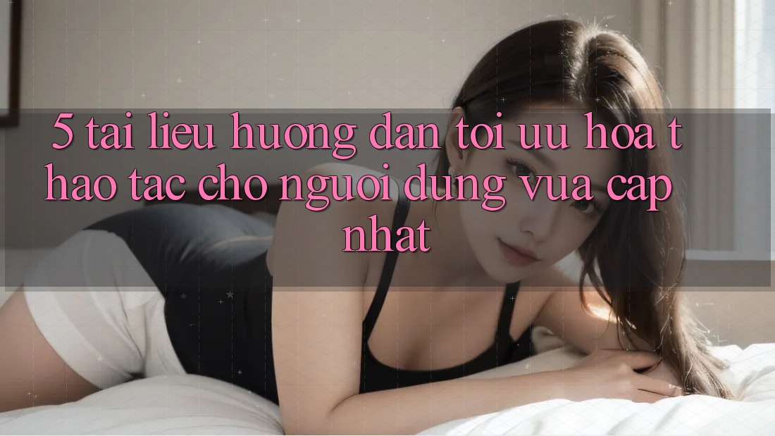 5. Tài liệu hướng dẫn Tối Ưu Hóa Thao tác Cho Người dùng Vừa cập nhật