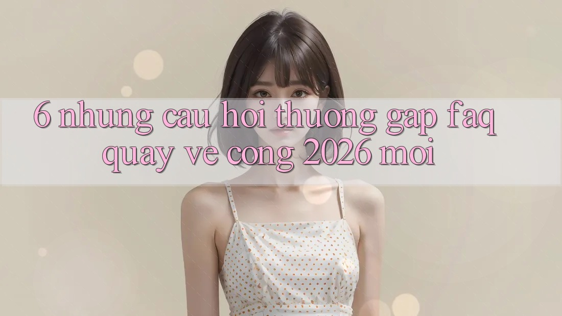 6. Những Câu Hỏi Thường Gặp (FAQ) Quay về Cổng 2026 Mới 6. Những Câu Hỏi Thường Gặp (FAQ) Quay về Cổng 2026 Mới