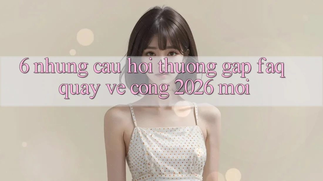 6. Những Câu Hỏi Thường Gặp (FAQ) Quay về Cổng 2026 Mới